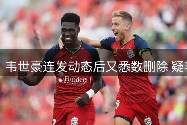 韦世豪连发动态后又悉数删除 疑表达对停赛不满